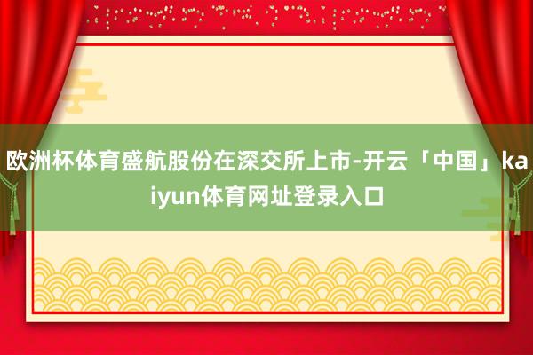 欧洲杯体育盛航股份在深交所上市-开云「中国」kaiyun体育网址登录入口