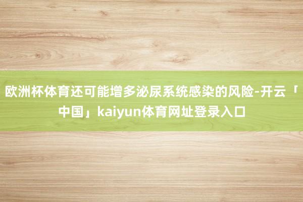 欧洲杯体育还可能增多泌尿系统感染的风险-开云「中国」kaiyun体育网址登录入口