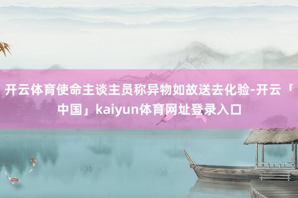 开云体育使命主谈主员称异物如故送去化验-开云「中国」kaiyun体育网址登录入口