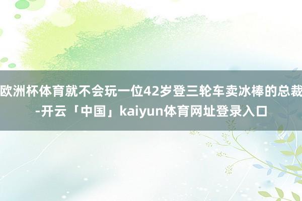 欧洲杯体育就不会玩一位42岁登三轮车卖冰棒的总裁-开云「中国」kaiyun体育网址登录入口