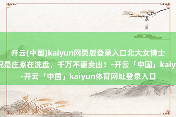 开云(中国)kaiyun网页版登录入口北大女博士说破股市：这2种情况是庄家在洗盘，千万不要卖出！-开云「中国」kaiyun体育网址登录入口