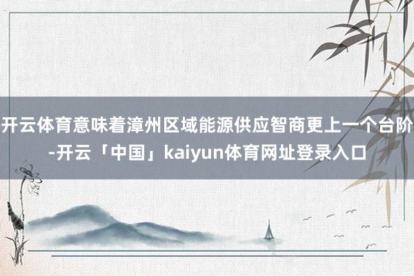 开云体育意味着漳州区域能源供应智商更上一个台阶-开云「中国」kaiyun体育网址登录入口