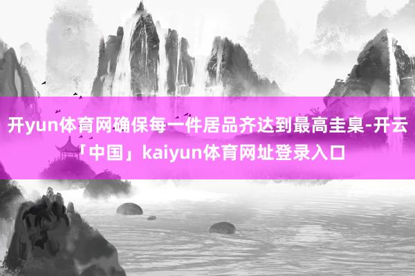 开yun体育网确保每一件居品齐达到最高圭臬-开云「中国」kaiyun体育网址登录入口