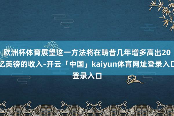 欧洲杯体育展望这一方法将在畴昔几年增多高出20亿英镑的收入-开云「中国」kaiyun体育网址登录入口