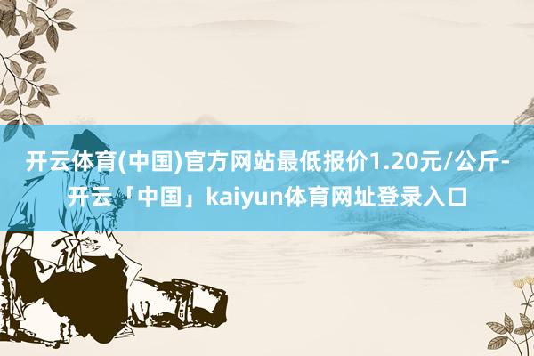开云体育(中国)官方网站最低报价1.20元/公斤-开云「中国」kaiyun体育网址登录入口