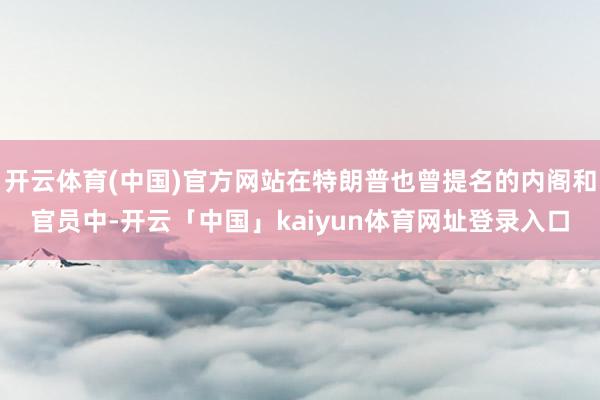开云体育(中国)官方网站在特朗普也曾提名的内阁和官员中-开云「中国」kaiyun体育网址登录入口