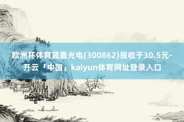 欧洲杯体育蓝盾光电(300862)报收于30.5元-开云「中国」kaiyun体育网址登录入口