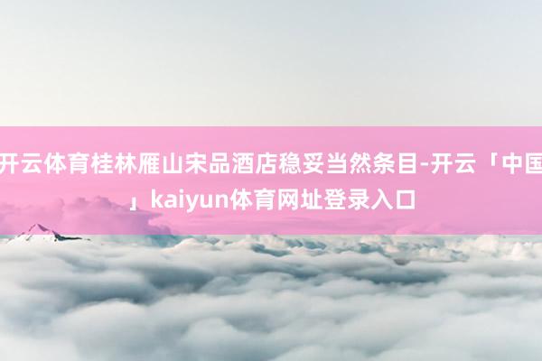 开云体育桂林雁山宋品酒店稳妥当然条目-开云「中国」kaiyun体育网址登录入口