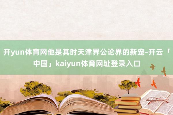开yun体育网他是其时天津界公论界的新宠-开云「中国」kaiyun体育网址登录入口