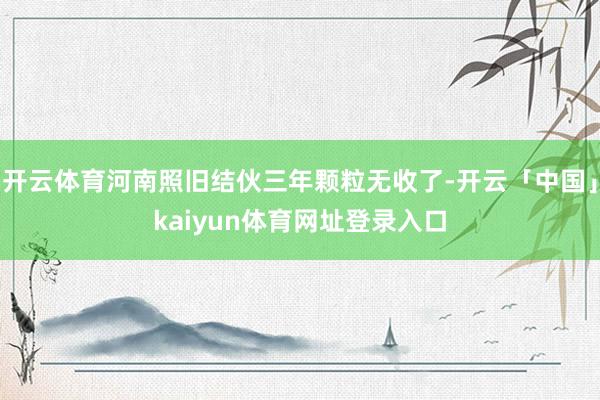 开云体育河南照旧结伙三年颗粒无收了-开云「中国」kaiyun体育网址登录入口