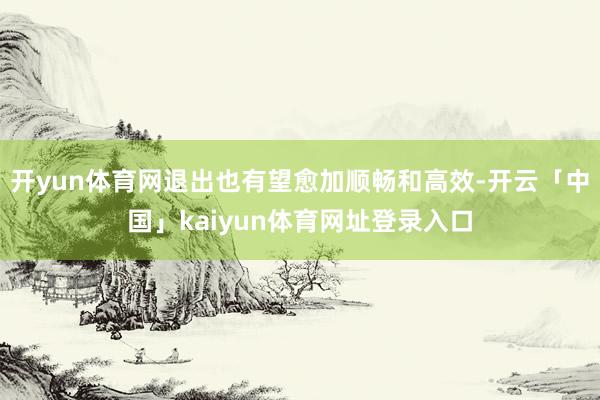 开yun体育网退出也有望愈加顺畅和高效-开云「中国」kaiyun体育网址登录入口
