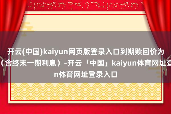 开云(中国)kaiyun网页版登录入口到期赎回价为110元（含终末一期利息）-开云「中国」kaiyun体育网址登录入口