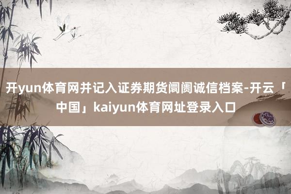 开yun体育网并记入证券期货阛阓诚信档案-开云「中国」kaiyun体育网址登录入口