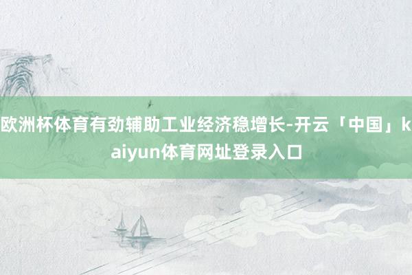 欧洲杯体育有劲辅助工业经济稳增长-开云「中国」kaiyun体育网址登录入口
