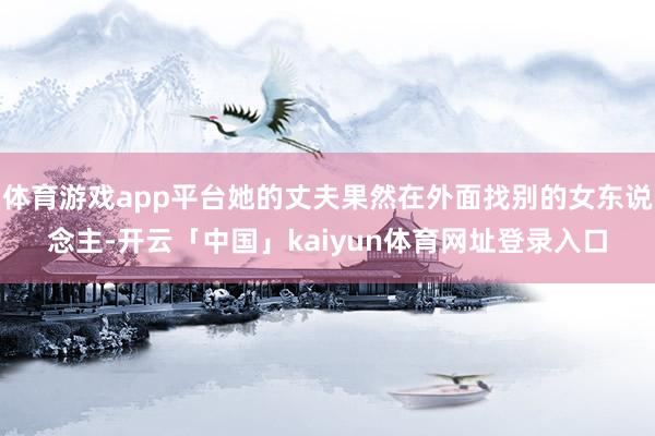 体育游戏app平台她的丈夫果然在外面找别的女东说念主-开云「中国」kaiyun体育网址登录入口