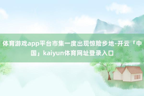 体育游戏app平台市集一度出现惊险步地-开云「中国」kaiyun体育网址登录入口