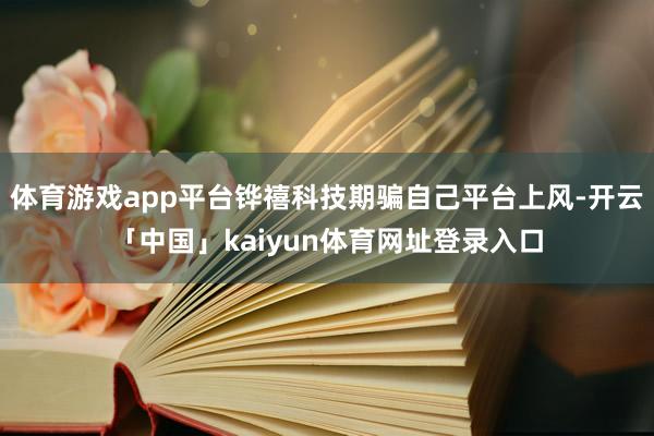 体育游戏app平台铧禧科技期骗自己平台上风-开云「中国」kaiyun体育网址登录入口