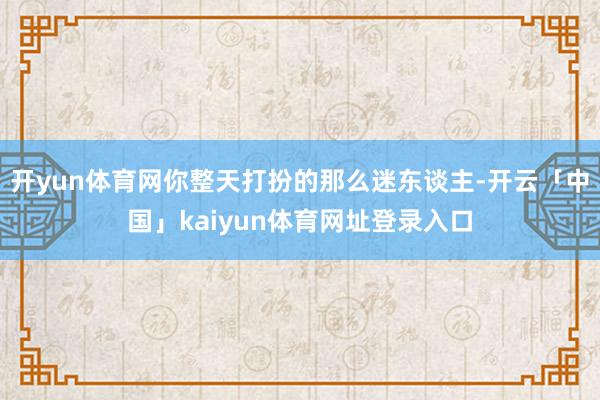 开yun体育网你整天打扮的那么迷东谈主-开云「中国」kaiyun体育网址登录入口