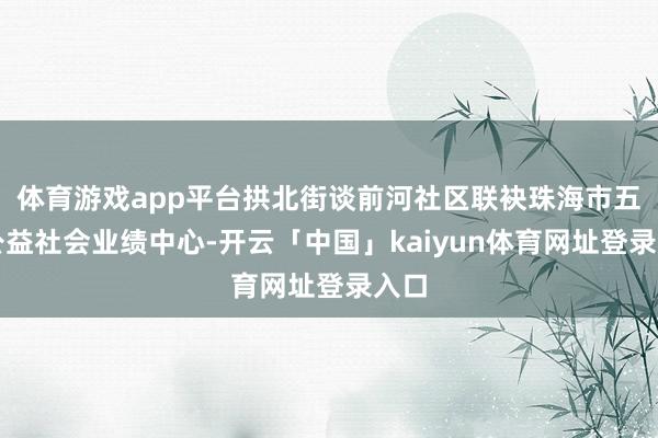 体育游戏app平台拱北街谈前河社区联袂珠海市五洲公益社会业绩中心-开云「中国」kaiyun体育网址登录入口