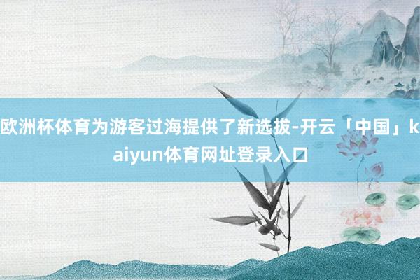 欧洲杯体育为游客过海提供了新选拔-开云「中国」kaiyun体育网址登录入口