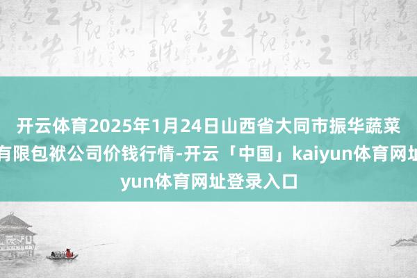 开云体育2025年1月24日山西省大同市振华蔬菜批发商场有限包袱公司价钱行情-开云「中国」kaiyun体育网址登录入口