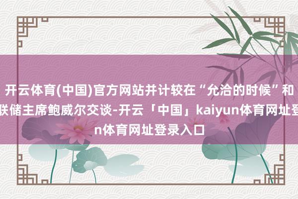 开云体育(中国)官方网站并计较在“允洽的时候”和好意思联储主席鲍威尔交谈-开云「中国」kaiyun体育网址登录入口
