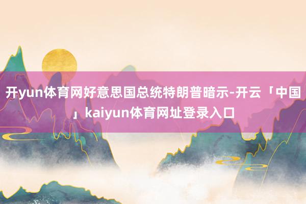 开yun体育网好意思国总统特朗普暗示-开云「中国」kaiyun体育网址登录入口