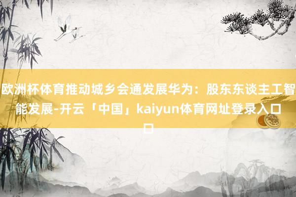 欧洲杯体育推动城乡会通发展华为：股东东谈主工智能发展-开云「中国」kaiyun体育网址登录入口