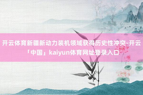 开云体育新疆新动力装机领域获得历史性冲突-开云「中国」kaiyun体育网址登录入口