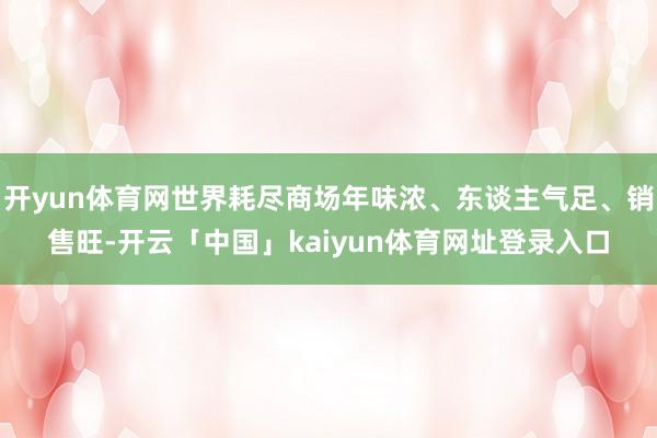 开yun体育网世界耗尽商场年味浓、东谈主气足、销售旺-开云「中国」kaiyun体育网址登录入口