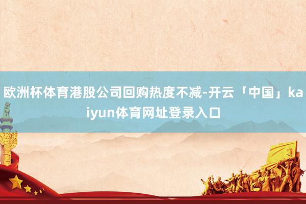 欧洲杯体育港股公司回购热度不减-开云「中国」kaiyun体育网址登录入口