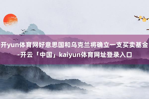 开yun体育网好意思国和乌克兰将确立一支买卖基金-开云「中国」kaiyun体育网址登录入口