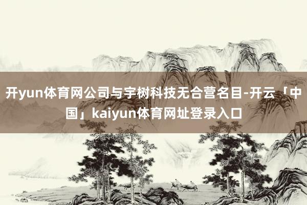 开yun体育网公司与宇树科技无合营名目-开云「中国」kaiyun体育网址登录入口