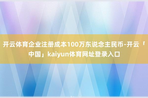 开云体育企业注册成本100万东说念主民币-开云「中国」kaiyun体育网址登录入口