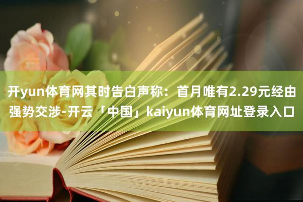 开yun体育网其时告白声称：首月唯有2.29元经由强势交涉-开云「中国」kaiyun体育网址登录入口