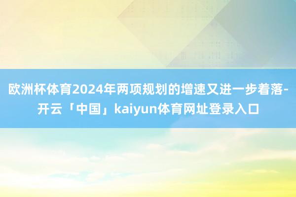 欧洲杯体育2024年两项规划的增速又进一步着落-开云「中国」kaiyun体育网址登录入口