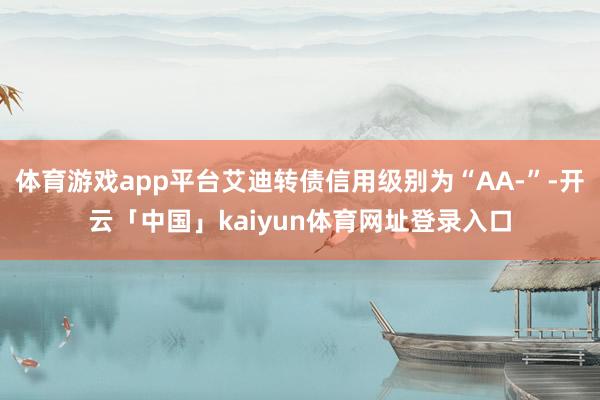 体育游戏app平台艾迪转债信用级别为“AA-”-开云「中国」kaiyun体育网址登录入口