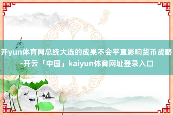 开yun体育网总统大选的成果不会平直影响货币战略-开云「中国」kaiyun体育网址登录入口