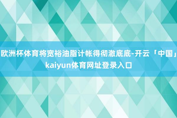 欧洲杯体育将宽裕油脂计帐得彻澈底底-开云「中国」kaiyun体育网址登录入口