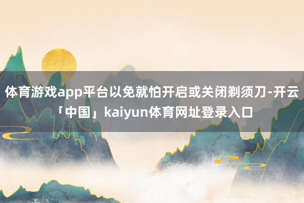 体育游戏app平台以免就怕开启或关闭剃须刀-开云「中国」kaiyun体育网址登录入口