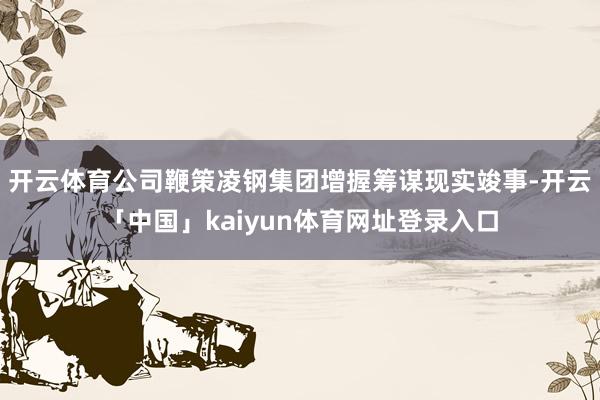 开云体育公司鞭策凌钢集团增握筹谋现实竣事-开云「中国」kaiyun体育网址登录入口