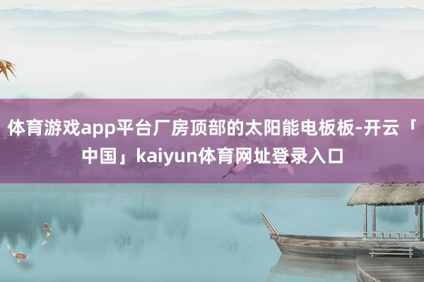 体育游戏app平台厂房顶部的太阳能电板板-开云「中国」kaiyun体育网址登录入口