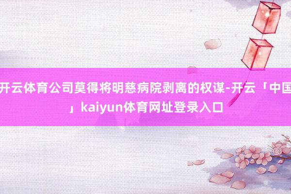 开云体育公司莫得将明慈病院剥离的权谋-开云「中国」kaiyun体育网址登录入口