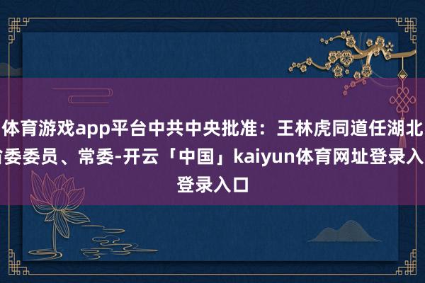 体育游戏app平台中共中央批准：王林虎同道任湖北省委委员、常委-开云「中国」kaiyun体育网址登录入口