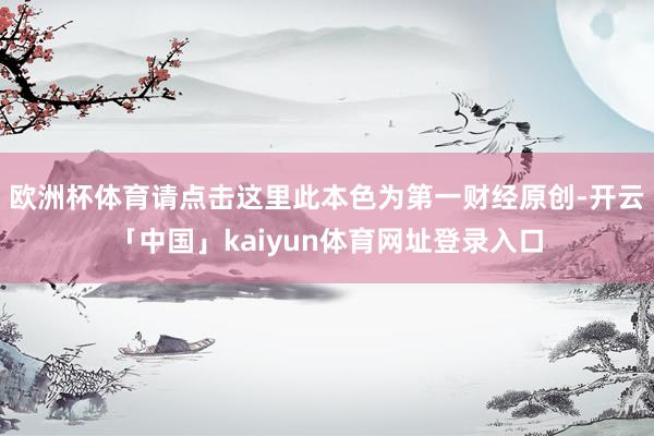 欧洲杯体育请点击这里此本色为第一财经原创-开云「中国」kaiyun体育网址登录入口