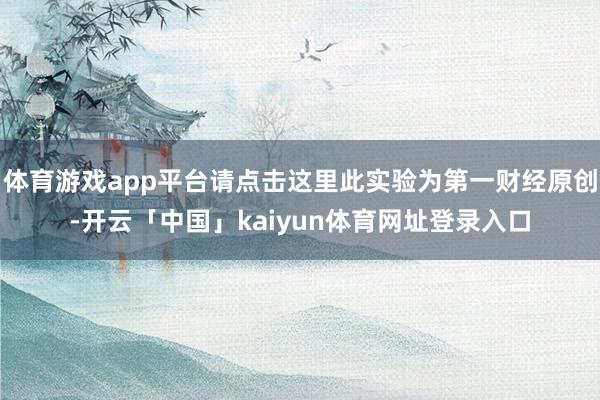 体育游戏app平台请点击这里此实验为第一财经原创-开云「中国」kaiyun体育网址登录入口