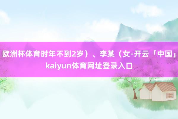 欧洲杯体育时年不到2岁）、李某（女-开云「中国」kaiyun体育网址登录入口