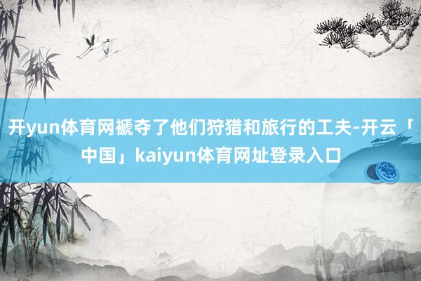 开yun体育网褫夺了他们狩猎和旅行的工夫-开云「中国」kaiyun体育网址登录入口