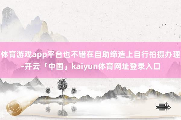 体育游戏app平台也不错在自助缔造上自行拍摄办理-开云「中国」kaiyun体育网址登录入口