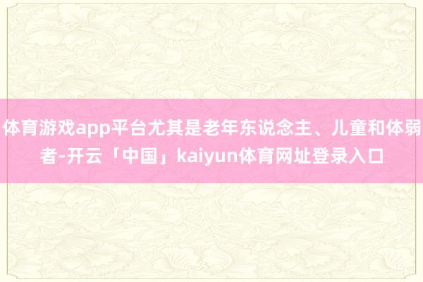 体育游戏app平台尤其是老年东说念主、儿童和体弱者-开云「中国」kaiyun体育网址登录入口